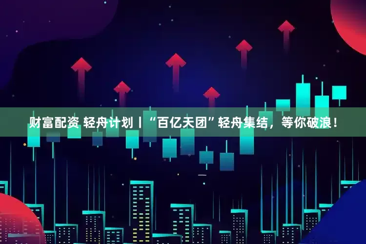 财富配资 轻舟计划丨“百亿天团”轻舟集结，等你破浪！