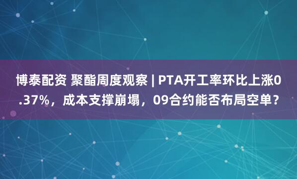 博泰配资 聚酯周度观察 | PTA开工率环比上涨0.37%，成本支撑崩塌，09合约能否布局空单？