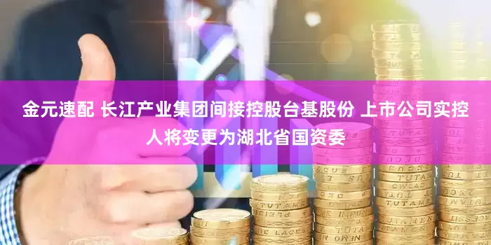 金元速配 长江产业集团间接控股台基股份 上市公司实控人将变更为湖北省国资委