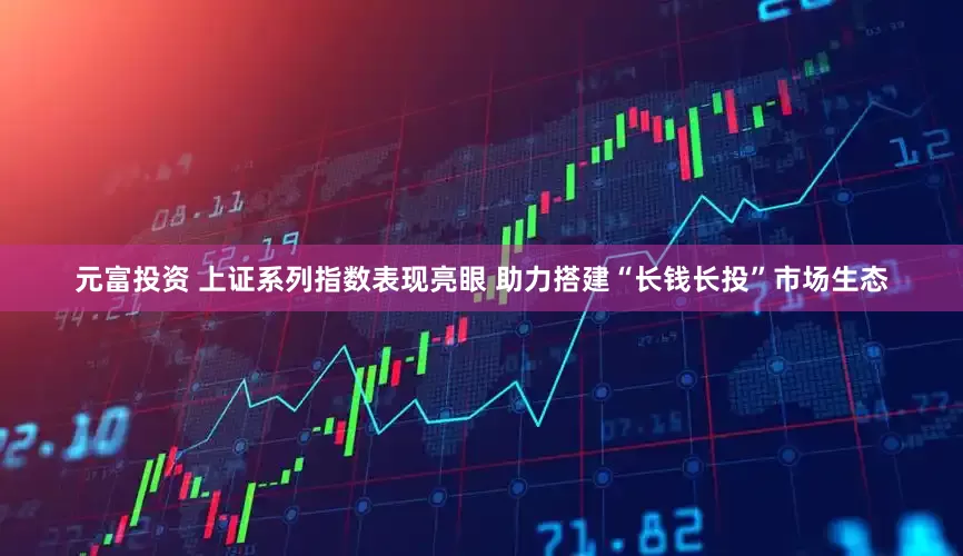元富投资 上证系列指数表现亮眼 助力搭建“长钱长投”市场生态