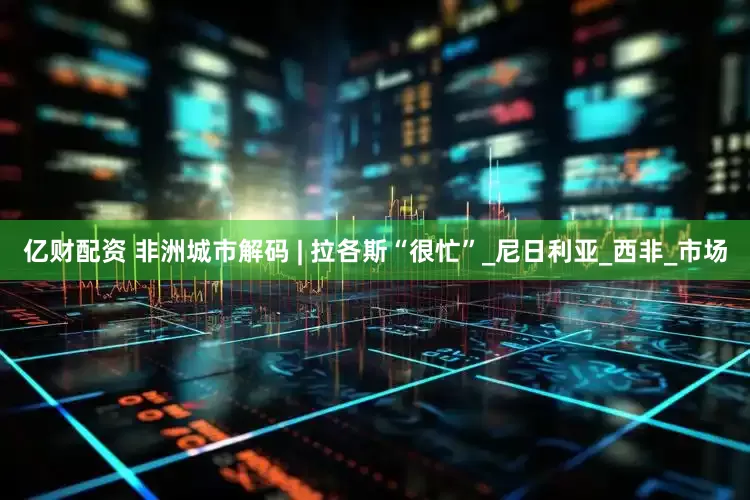 亿财配资 非洲城市解码 | 拉各斯“很忙”_尼日利亚_西非_市场