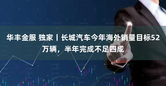 华丰金服 独家丨长城汽车今年海外销量目标52万辆，半年完成不足四成