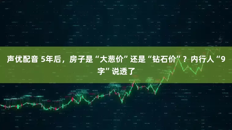 声优配音 5年后，房子是“大葱价”还是“钻石价”？内行人“9字”说透了