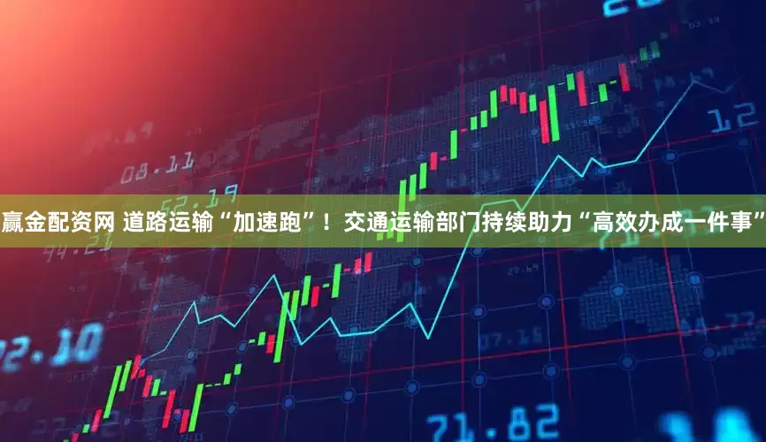 赢金配资网 道路运输“加速跑”！交通运输部门持续助力“高效办成一件事”