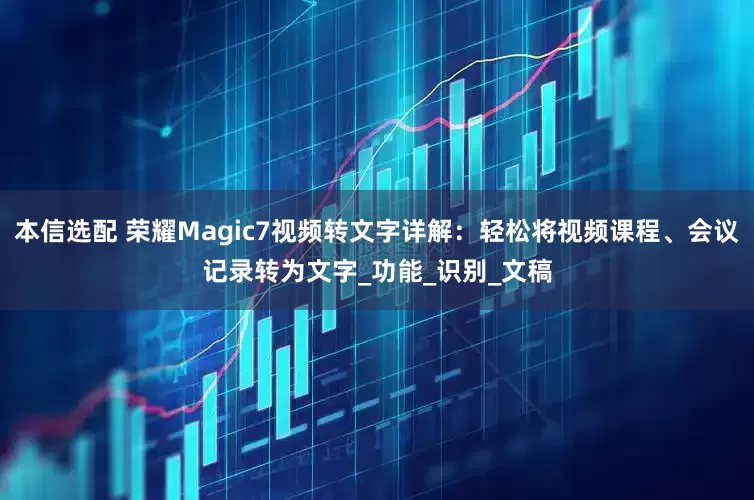本信选配 荣耀Magic7视频转文字详解：轻松将视频课程、会议记录转为文字_功能_识别_文稿