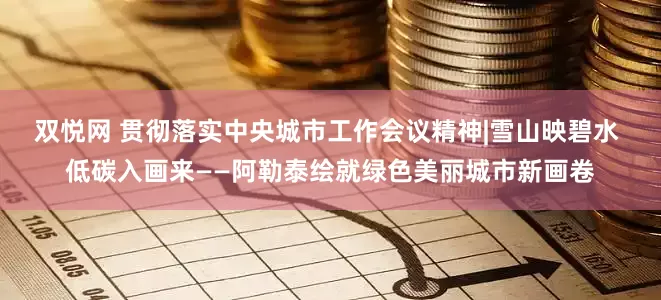 双悦网 贯彻落实中央城市工作会议精神|雪山映碧水 低碳入画来——阿勒泰绘就绿色美丽城市新画卷
