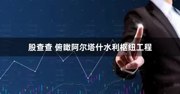 股查查 俯瞰阿尔塔什水利枢纽工程