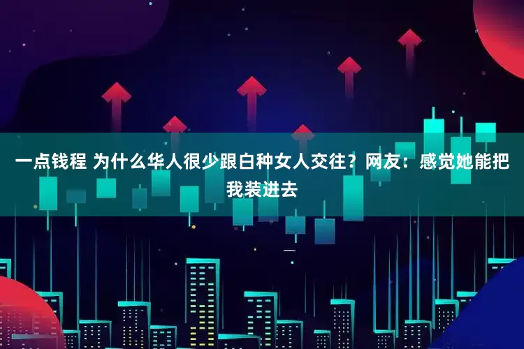 一点钱程 为什么华人很少跟白种女人交往？网友：感觉她能把我装进去