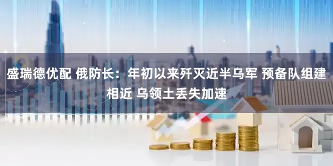 盛瑞德优配 俄防长：年初以来歼灭近半乌军 预备队组建相近 乌领土丢失加速