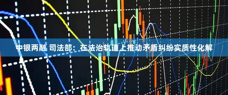 中银两融 司法部：在法治轨道上推动矛盾纠纷实质性化解