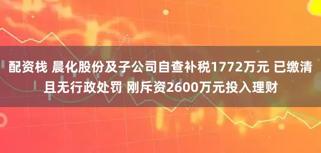 配资栈 晨化股份及子公司自查补税1772万元 已缴清且无行政处罚 刚斥资2600万元投入理财