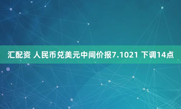汇配资 人民币兑美元中间价报7.1021 下调14点
