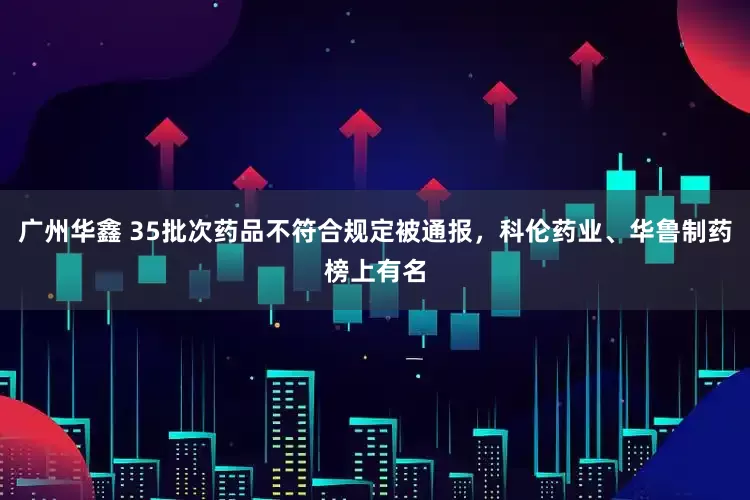 广州华鑫 35批次药品不符合规定被通报，科伦药业、华鲁制药榜上有名