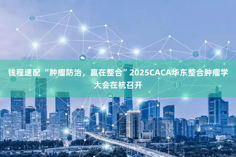 钱程速配 “肿瘤防治，赢在整合”2025CACA华东整合肿瘤学大会在杭召开