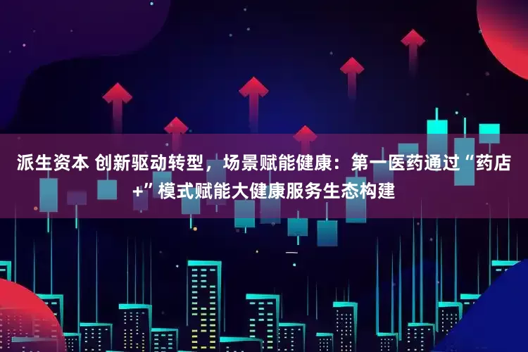 派生资本 创新驱动转型，场景赋能健康：第一医药通过“药店+”模式赋能大健康服务生态构建