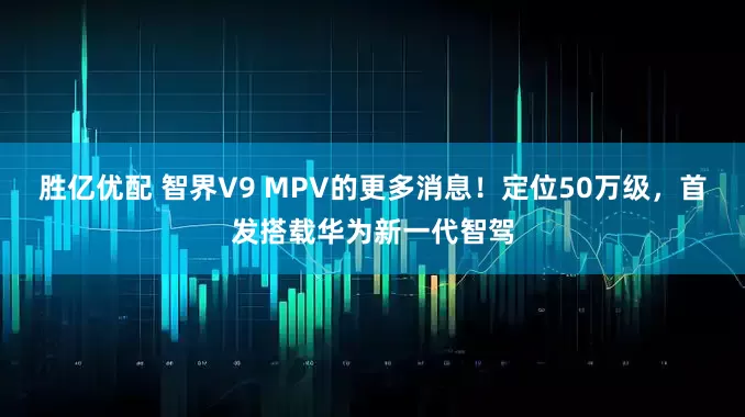 胜亿优配 智界V9 MPV的更多消息！定位50万级，首发搭载华为新一代智驾