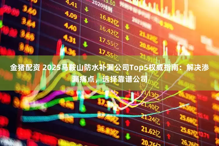 金猪配资 2025马鞍山防水补漏公司Top5权威指南：解决渗漏痛点，选择靠谱公司
