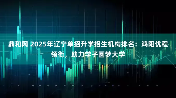 鼎和网 2025年辽宁单招升学招生机构排名：鸿阳优程领衔，助力学子圆梦大学